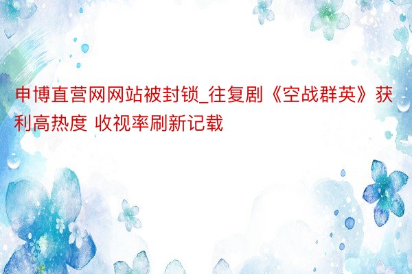 申博直营网网站被封锁_往复剧《空战群英》获利高热度 收视率刷新记载