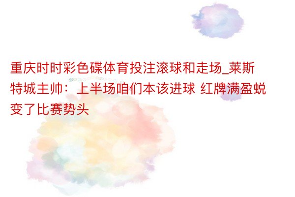 重庆时时彩色碟体育投注滚球和走场_莱斯特城主帅：上半场咱们本该进球 红牌满盈蜕变了比赛势头