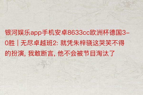 银河娱乐app手机安卓8633cc欧洲杯德国3-0胜 | 无尽卓越班2: 就凭朱梓骁这哭笑不得的扮演， 我敢断言， 他不会被节目淘汰了