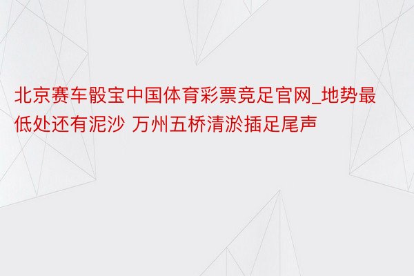 北京赛车骰宝中国体育彩票竞足官网_地势最低处还有泥沙 万州五桥清淤插足尾声