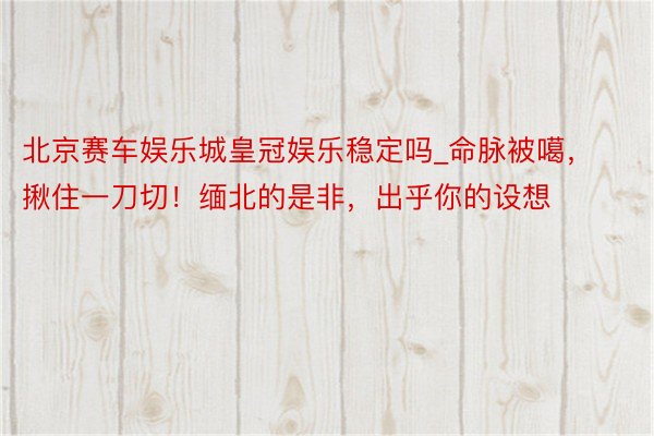 北京赛车娱乐城皇冠娱乐稳定吗_命脉被噶，揪住一刀切！缅北的是非，出乎你的设想