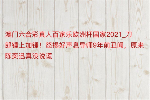 澳门六合彩真人百家乐欧洲杯国家2021_刀郎锤上加锤！怒揭好声息导师9年前丑闻，原来陈奕迅真没说谎