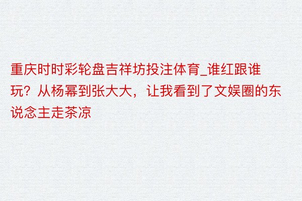 重庆时时彩轮盘吉祥坊投注体育_谁红跟谁玩？从杨幂到张大大，让我看到了文娱圈的东说念主走茶凉