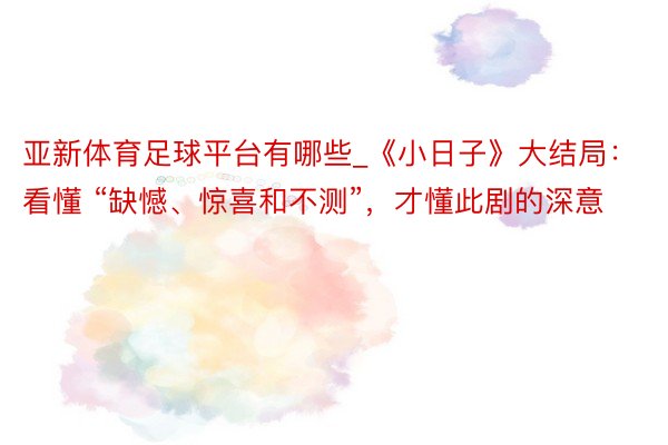 亚新体育足球平台有哪些_《小日子》大结局：看懂 “缺憾、惊喜和不测”，才懂此剧的深意