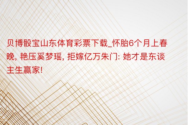 贝博骰宝山东体育彩票下载_怀胎6个月上春晚, 艳压奚梦瑶, 拒嫁亿万朱门: 她才是东谈主生赢家!