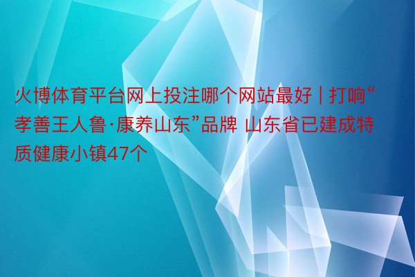 火博体育平台网上投注哪个网站最好 | 打响“孝善王人鲁·康养山东”品牌 山东省已建成特质健康小镇47个