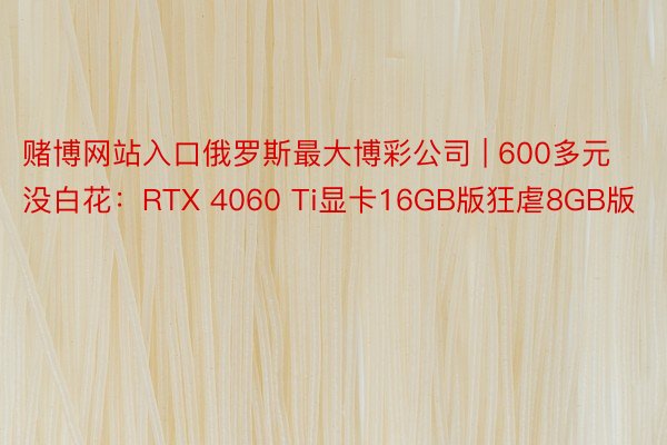 赌博网站入口俄罗斯最大博彩公司 | 600多元没白花：RTX 4060 Ti显卡16GB版狂虐8GB版