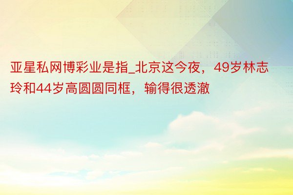 亚星私网博彩业是指_北京这今夜，49岁林志玲和44岁高圆圆同框，输得很透澈