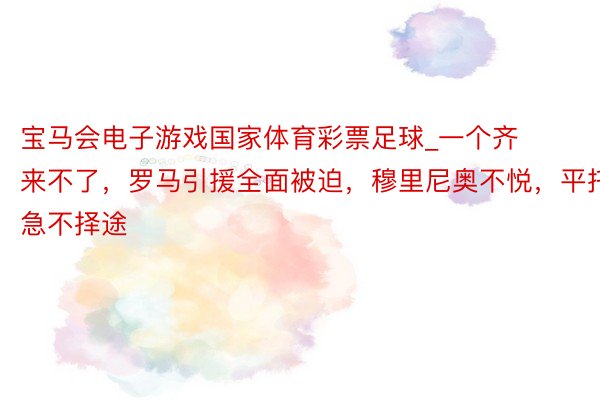 宝马会电子游戏国家体育彩票足球_一个齐来不了，罗马引援全面被迫，穆里尼奥不悦，平托急不择途