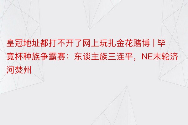 皇冠地址都打不开了网上玩扎金花赌博 | 毕竟杯种族争霸赛：东谈主族三连平，NE末轮济河焚州