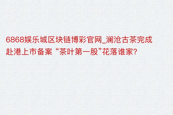 6868娱乐城区块链博彩官网_澜沧古茶完成赴港上市备案 “茶叶第一股”花落谁家？