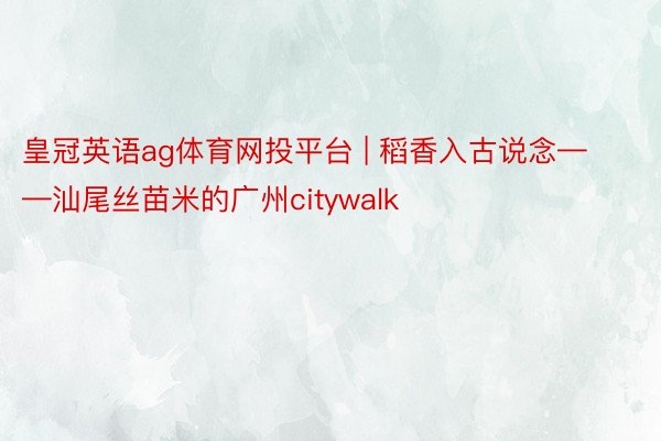 皇冠英语ag体育网投平台 | 稻香入古说念——汕尾丝苗米的广州citywalk