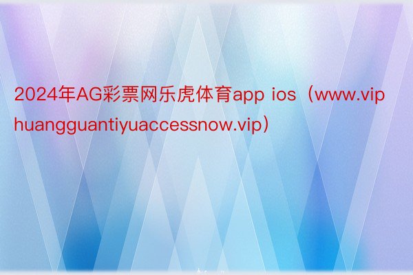 2024年AG彩票网乐虎体育app ios（www.viphuangguantiyuaccessnow.vip）