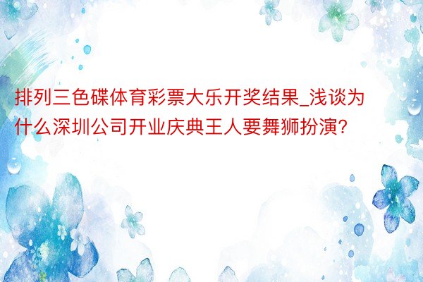 排列三色碟体育彩票大乐开奖结果_浅谈为什么深圳公司开业庆典王人要舞狮扮演?