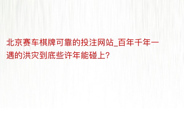 北京赛车棋牌可靠的投注网站_百年千年一遇的洪灾到底些许年能碰上？