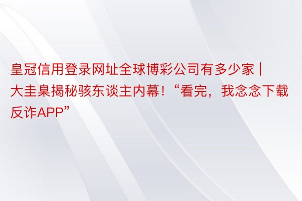 皇冠信用登录网址全球博彩公司有多少家 | 大圭臬揭秘骇东谈主内幕！“看完，我念念下载反诈APP”