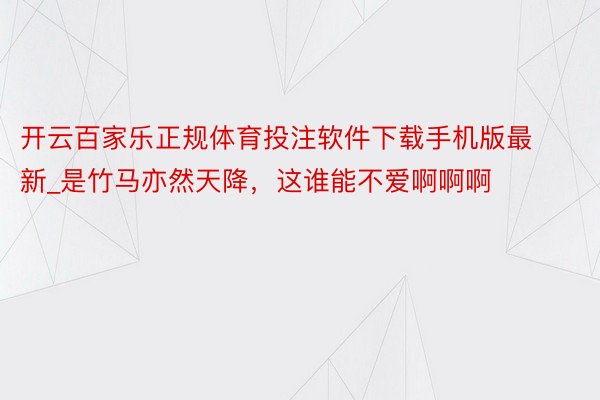 开云百家乐正规体育投注软件下载手机版最新_是竹马亦然天降，这谁能不爱啊啊啊