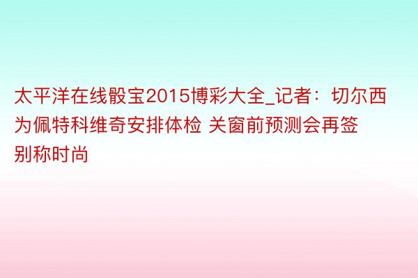 太平洋在线骰宝2015博彩大全_记者：切尔西为佩特科维奇安排体检 关窗前预测会再签别称时尚