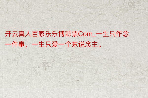 开云真人百家乐乐博彩票Com_一生只作念一件事，一生只爱一个东说念主。