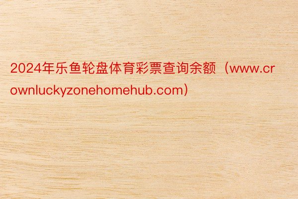 2024年乐鱼轮盘体育彩票查询余额（www.crownluckyzonehomehub.com）