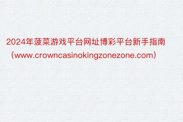 2024年菠菜游戏平台网址博彩平台新手指南（www.crowncasinokingzonezone.com）