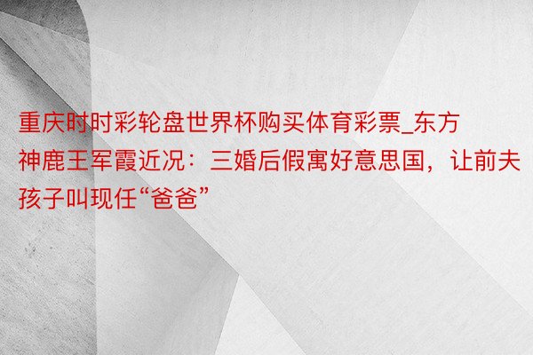 重庆时时彩轮盘世界杯购买体育彩票_东方神鹿王军霞近况：三婚后假寓好意思国，让前夫孩子叫现任“爸爸”