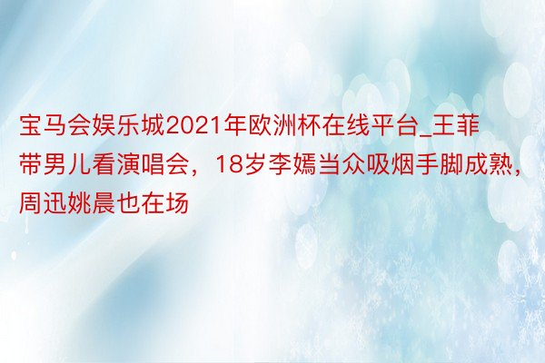 宝马会娱乐城2021年欧洲杯在线平台_王菲带男儿看演唱会，18岁李嫣当众吸烟手脚成熟，周迅姚晨也在场