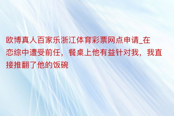 欧博真人百家乐浙江体育彩票网点申请_在恋综中遭受前任，餐桌上他有益针对我，我直接推翻了他的饭碗