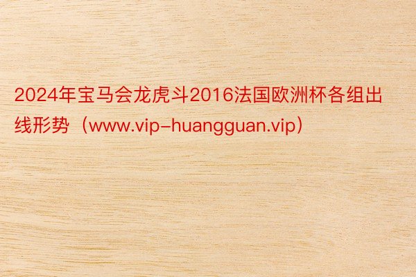 2024年宝马会龙虎斗2016法国欧洲杯各组出线形势（www.vip-huangguan.vip）