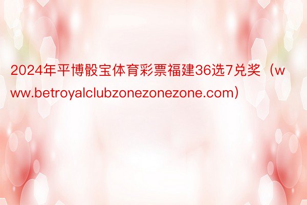 2024年平博骰宝体育彩票福建36选7兑奖（www.betroyalclubzonezonezone.com）