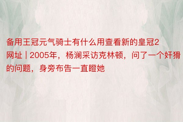 备用王冠元气骑士有什么用查看新的皇冠2网址 | 2005年，杨澜采访克林顿，问了一个奸猾的问题，身旁布告一直瞪她