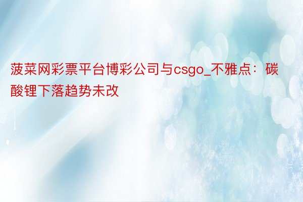 菠菜网彩票平台博彩公司与csgo_不雅点：碳酸锂下落趋势未改