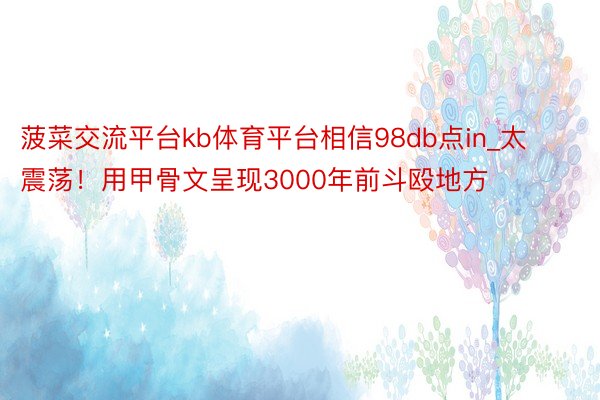 菠菜交流平台kb体育平台相信98db点in_太震荡！用甲骨文呈现3000年前斗殴地方