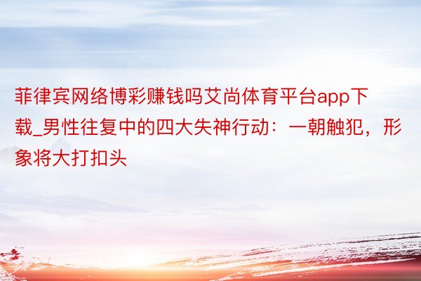 菲律宾网络博彩赚钱吗艾尚体育平台app下载_男性往复中的四大失神行动：一朝触犯，形象将大打扣头