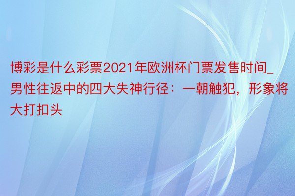 博彩是什么彩票2021年欧洲杯门票发售时间_男性往返中的四大失神行径：一朝触犯，形象将大打扣头