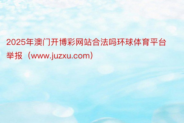 2025年澳门开博彩网站合法吗环球体育平台举报（www.juzxu.com）