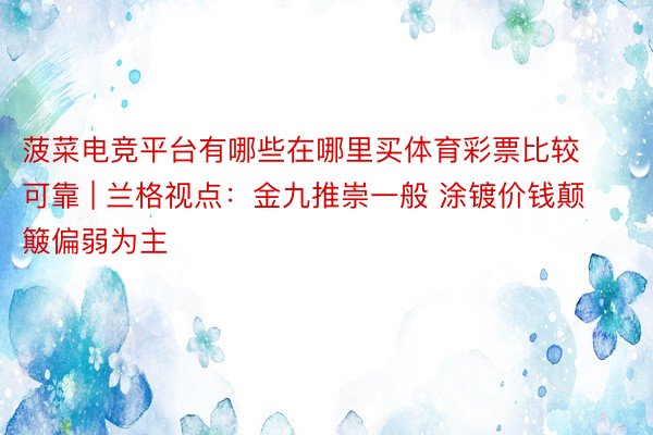 菠菜电竞平台有哪些在哪里买体育彩票比较可靠 | 兰格视点：金九推崇一般 涂镀价钱颠簸偏弱为主