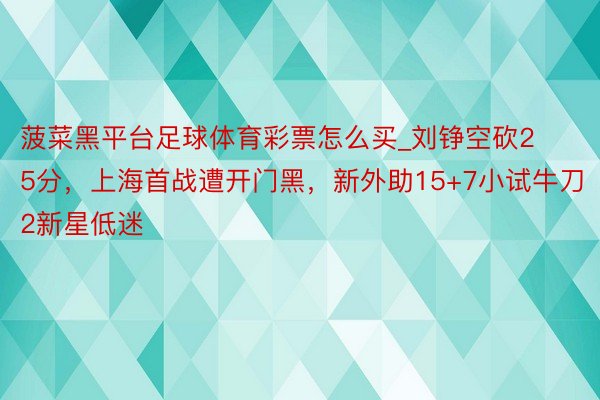菠菜黑平台足球体育彩票怎么买_刘铮空砍25分,上海首战遭开门黑,新外助15+7小试牛刀2新星低迷